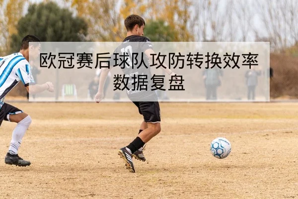 欧冠赛后球队攻防转换效率数据复盘